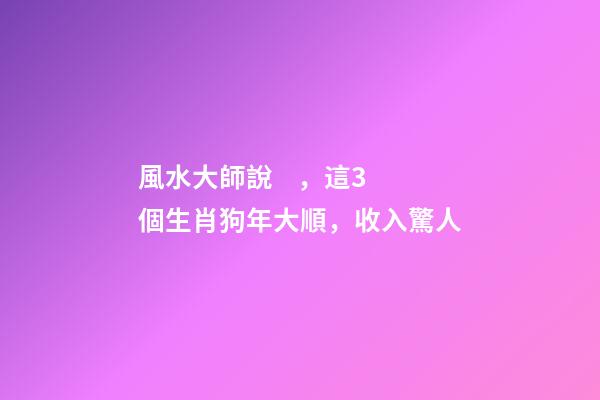 風水大師說，這3個生肖狗年大順，收入驚人